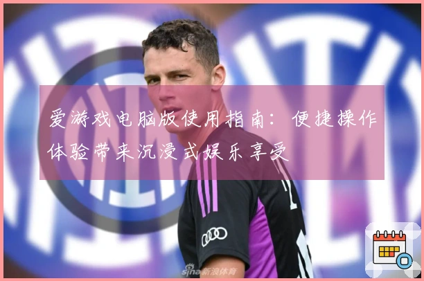 爱游戏电脑版使用指南：便捷操作体验带来沉浸式娱乐享受