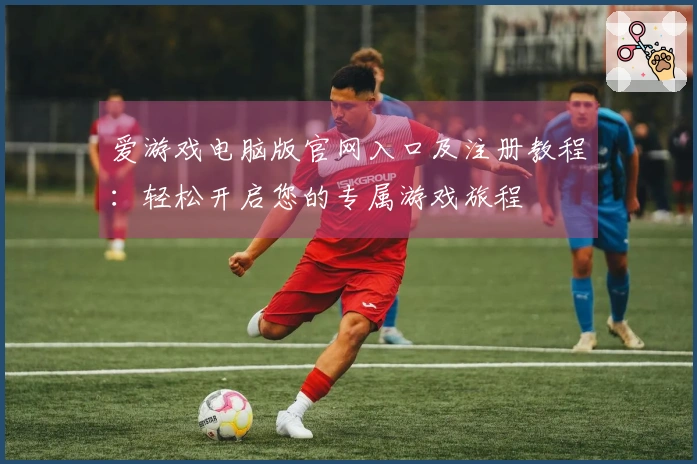 爱游戏电脑版官网入口及注册教程：轻松开启您的专属游戏旅程