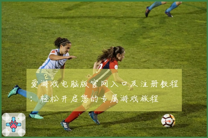 爱游戏电脑版官网入口及注册教程：轻松开启您的专属游戏旅程