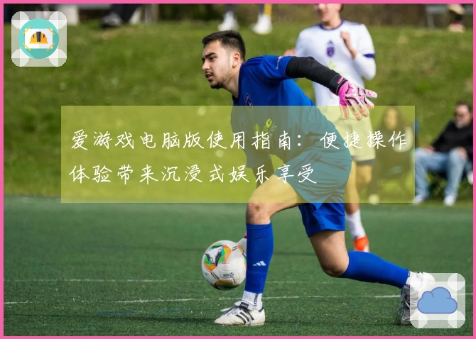 爱游戏电脑版使用指南：便捷操作体验带来沉浸式娱乐享受